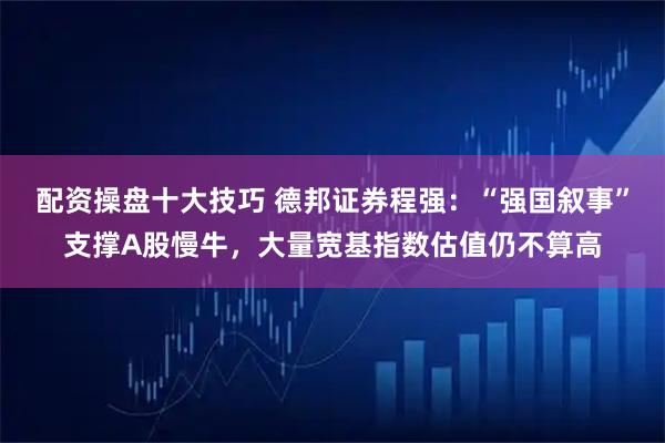 配资操盘十大技巧 德邦证券程强：“强国叙事”支撑A股慢牛，大量宽基指数估值仍不算高
