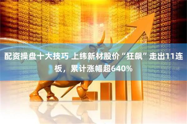 配资操盘十大技巧 上纬新材股价“狂飙”走出11连板，累计涨幅超640%