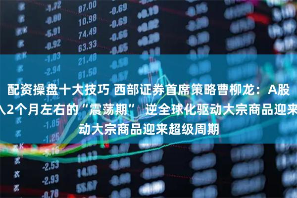 配资操盘十大技巧 西部证券首席策略曹柳龙：A股9月或进入2个月左右的“震荡期”  逆全球化驱动大宗商品迎来超级周期