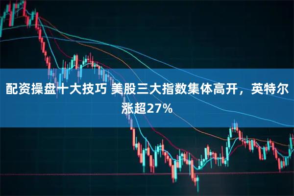配资操盘十大技巧 美股三大指数集体高开，英特尔涨超27%