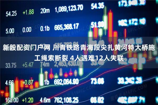 新股配资门户网 川青铁路青海段尖扎黄河特大桥施工绳索断裂 4人遇难12人失联