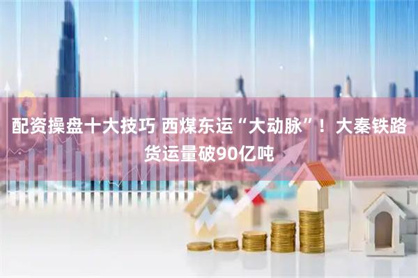 配资操盘十大技巧 西煤东运“大动脉”！大秦铁路货运量破90亿吨