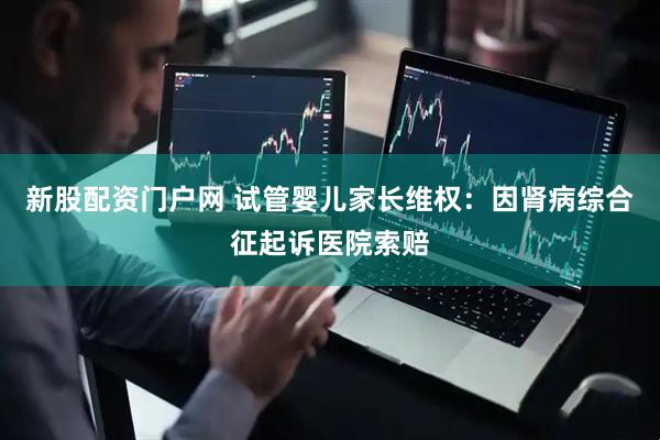 新股配资门户网 试管婴儿家长维权：因肾病综合征起诉医院索赔