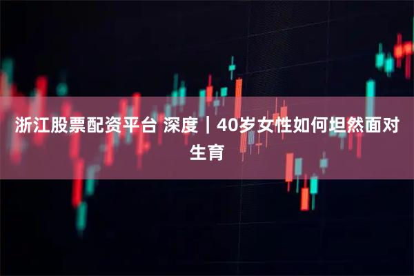 浙江股票配资平台 深度｜40岁女性如何坦然面对生育