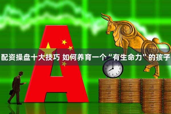 配资操盘十大技巧 如何养育一个“有生命力”的孩子
