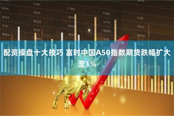 配资操盘十大技巧 富时中国A50指数期货跌幅扩大至1%