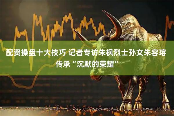 配资操盘十大技巧 记者专访朱枫烈士孙女朱容瑢 传承“沉默的荣耀”