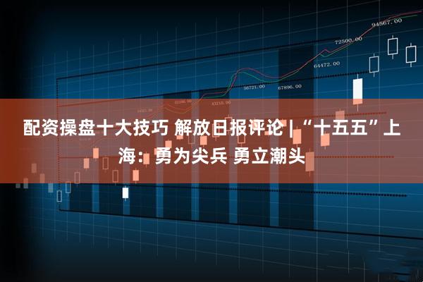 配资操盘十大技巧 解放日报评论 | “十五五”上海：勇为尖兵 勇立潮头