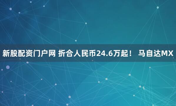 新股配资门户网 折合人民币24.6万起！ 马自达MX