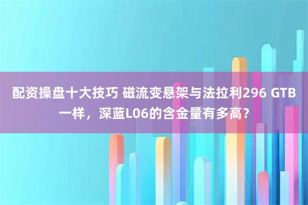 配资操盘十大技巧 磁流变悬架与法拉利296 GTB一样，深蓝L06的含金量有多高？