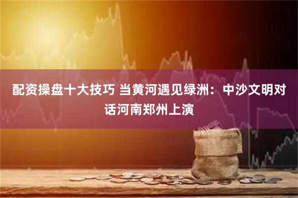 配资操盘十大技巧 当黄河遇见绿洲：中沙文明对话河南郑州上演