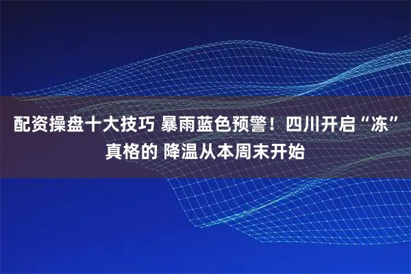 配资操盘十大技巧 暴雨蓝色预警！四川开启“冻”真格的 降温从本周末开始