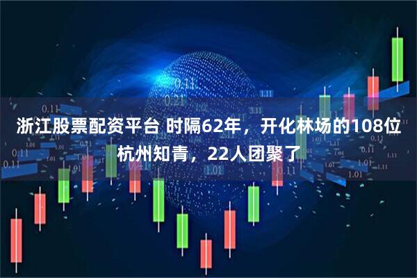 浙江股票配资平台 时隔62年，开化林场的108位杭州知青，22人团聚了