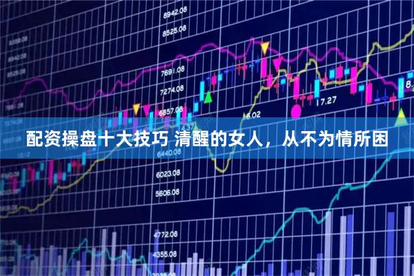 配资操盘十大技巧 清醒的女人，从不为情所困