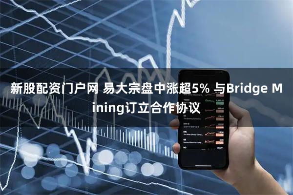 新股配资门户网 易大宗盘中涨超5% 与Bridge Mining订立合作协议