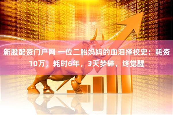 新股配资门户网 一位二胎妈妈的血泪择校史：耗资10万，耗时6年，3天梦碎，终觉醒