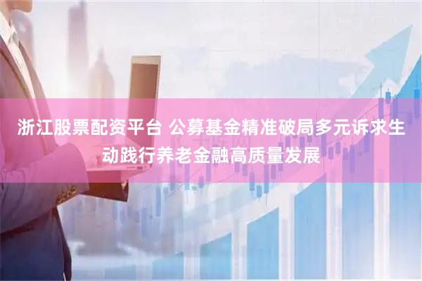 浙江股票配资平台 公募基金精准破局多元诉求生动践行养老金融高质量发展