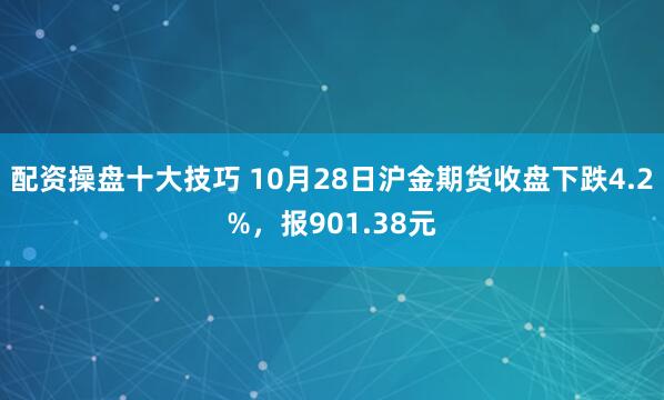 配资操盘十大技巧 10月28日沪金期货收盘下跌4.2%，报901.38元