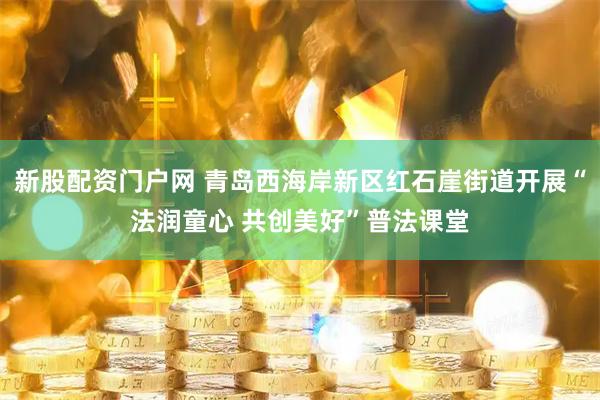 新股配资门户网 青岛西海岸新区红石崖街道开展“法润童心 共创美好”普法课堂
