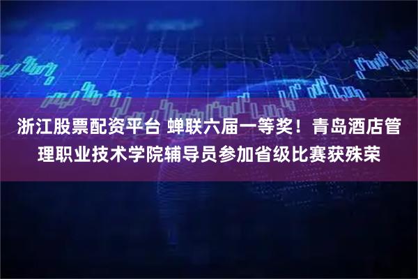 浙江股票配资平台 蝉联六届一等奖！青岛酒店管理职业技术学院辅导员参加省级比赛获殊荣