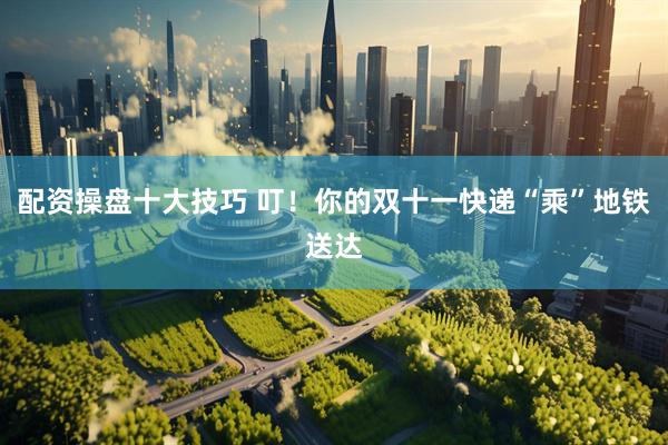 配资操盘十大技巧 叮！你的双十一快递“乘”地铁送达