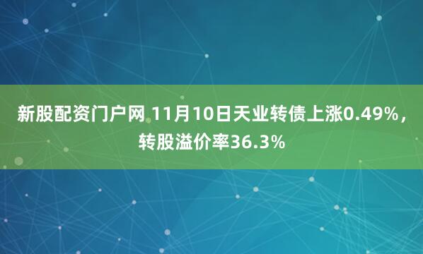 新股配资门户网 11月10日天业转债上涨0.49%，转股溢价率36.3%