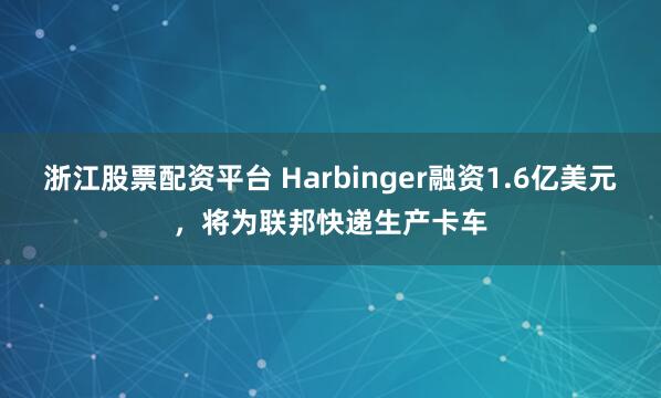 浙江股票配资平台 Harbinger融资1.6亿美元，将为联邦快递生产卡车