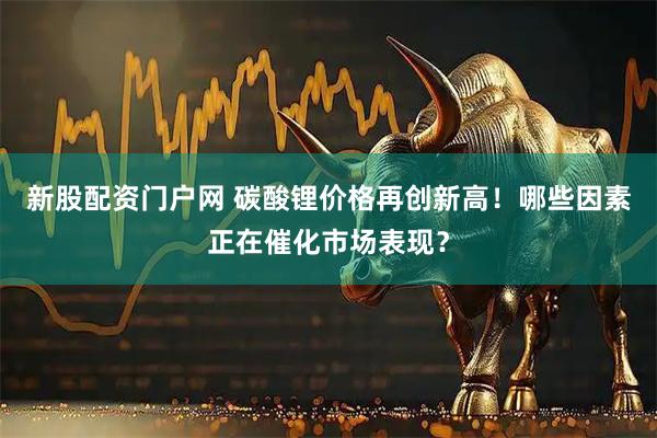 新股配资门户网 碳酸锂价格再创新高！哪些因素正在催化市场表现？