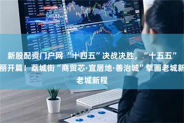 新股配资门户网 “十四五”决战决胜，“十五五”壮丽开篇！荔城街“商贸芯·宜居地·善治城”擘画老城新程