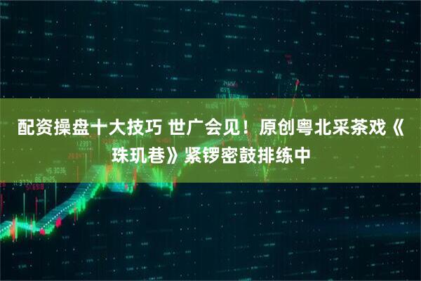 配资操盘十大技巧 世广会见！原创粤北采茶戏《珠玑巷》紧锣密鼓排练中