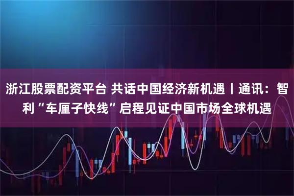 浙江股票配资平台 共话中国经济新机遇丨通讯：智利“车厘子快线”启程　见证中国市场全球机遇