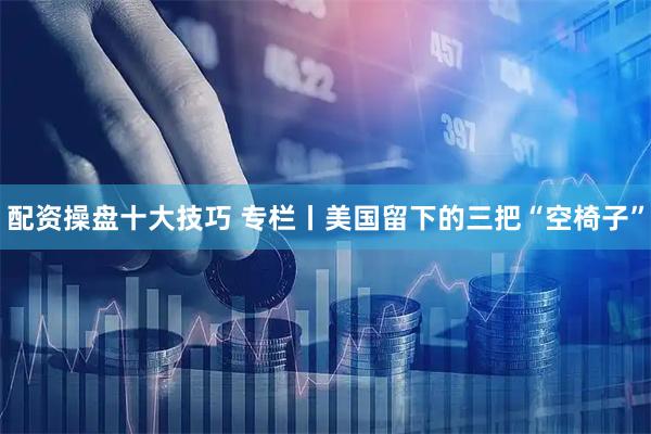配资操盘十大技巧 专栏丨美国留下的三把“空椅子”