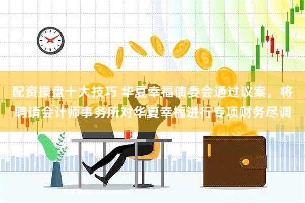 配资操盘十大技巧 华夏幸福债委会通过议案，将聘请会计师事务所对华夏幸福进行专项财务尽调