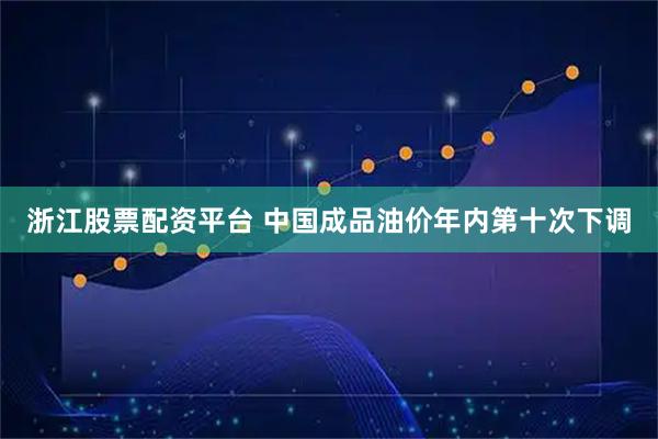 浙江股票配资平台 中国成品油价年内第十次下调