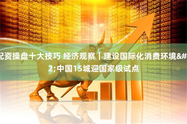 配资操盘十大技巧 经济观察｜建设国际化消费环境 中国15城迎国家级试点