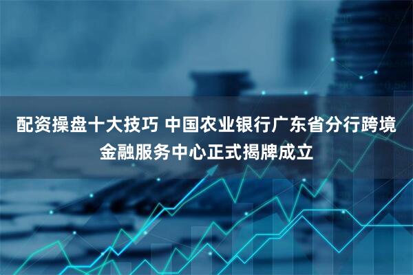 配资操盘十大技巧 中国农业银行广东省分行跨境金融服务中心正式揭牌成立