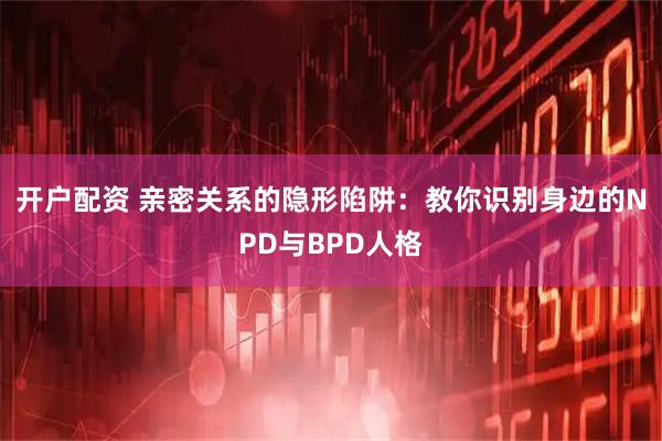 开户配资 亲密关系的隐形陷阱：教你识别身边的NPD与BPD人格