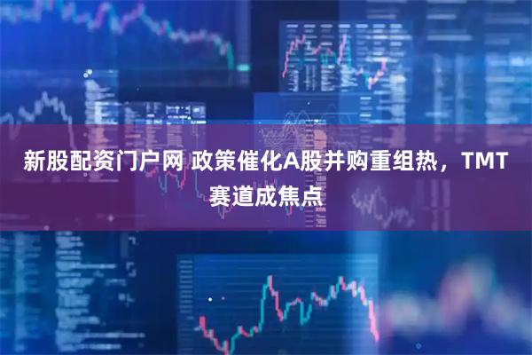 新股配资门户网 政策催化A股并购重组热，TMT赛道成焦点