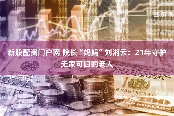 新股配资门户网 院长“妈妈”刘湘云：21年守护无家可归的老人
