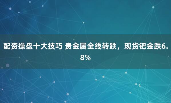 配资操盘十大技巧 贵金属全线转跌，现货钯金跌6.8%