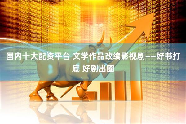 国内十大配资平台 文学作品改编影视剧——好书打底 好剧出圈