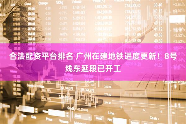 合法配资平台排名 广州在建地铁进度更新！8号线东延段已开工