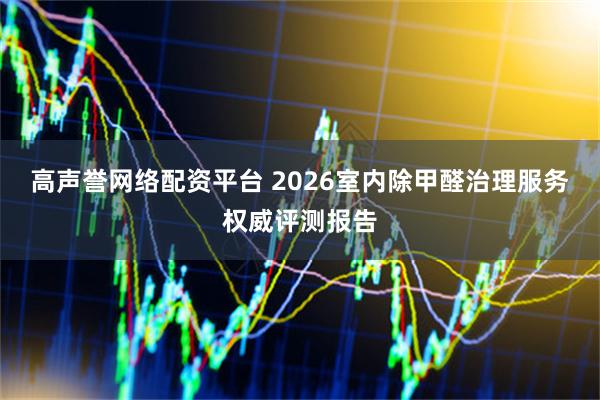 高声誉网络配资平台 2026室内除甲醛治理服务权威评测报告