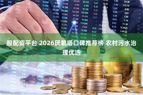 股配资平台 2026厌氧塔口碑推荐榜 农村污水治理优选
