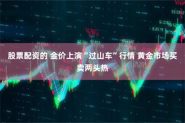 股票配资的 金价上演“过山车”行情 黄金市场买卖两头热
