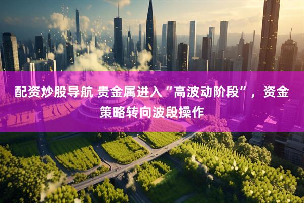 配资炒股导航 贵金属进入“高波动阶段”，资金策略转向波段操作