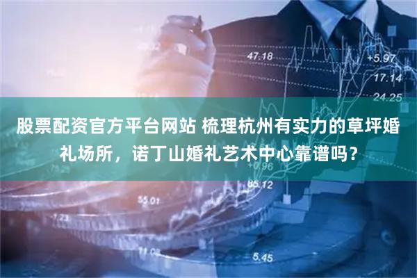 股票配资官方平台网站 梳理杭州有实力的草坪婚礼场所，诺丁山婚礼艺术中心靠谱吗？