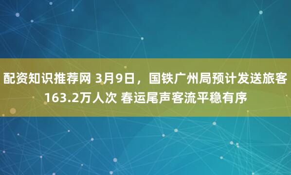 配资知识推荐网 3月9日，国铁广州局预计发送旅客163.2万人次 春运尾声客流平稳有序