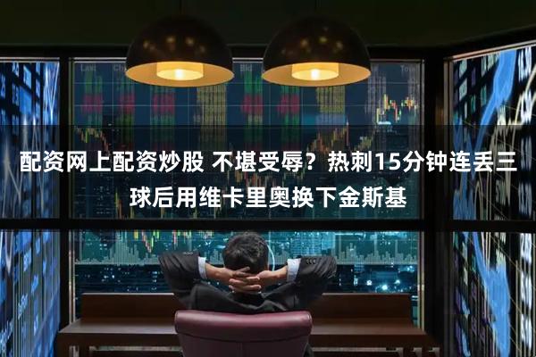 配资网上配资炒股 不堪受辱？热刺15分钟连丢三球后用维卡里奥换下金斯基
