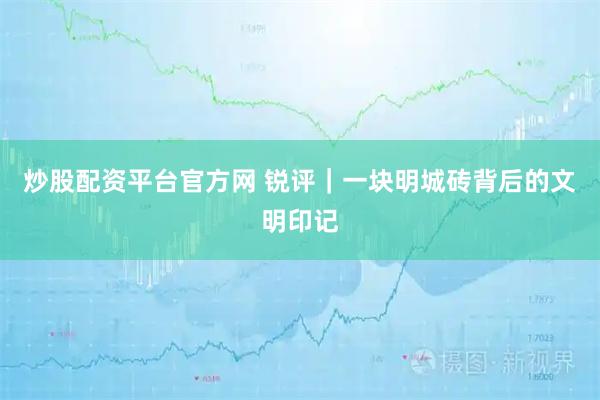 炒股配资平台官方网 锐评｜一块明城砖背后的文明印记